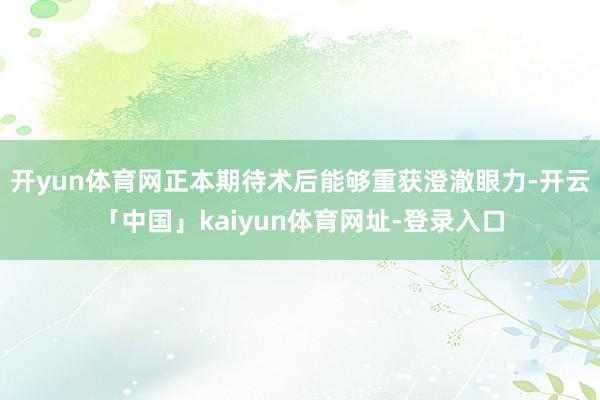 开yun体育网正本期待术后能够重获澄澈眼力-开云「中国」kaiyun体育网址-登录入口