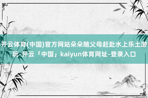 开云体育(中国)官方网站朵朵随父母赶赴水上乐土游玩-开云「中国」kaiyun体育网址-登录入口