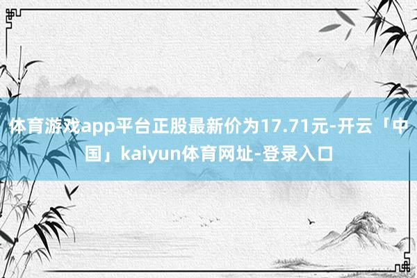 体育游戏app平台正股最新价为17.71元-开云「中国」kaiyun体育网址-登录入口