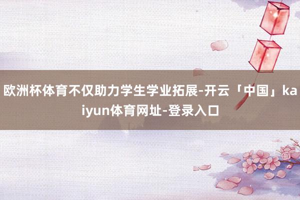 欧洲杯体育不仅助力学生学业拓展-开云「中国」kaiyun体育网址-登录入口