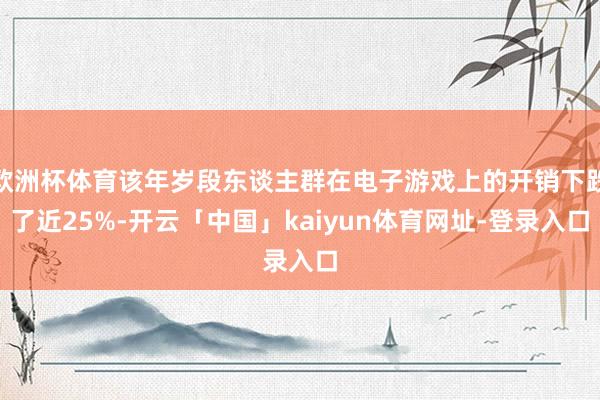 欧洲杯体育该年岁段东谈主群在电子游戏上的开销下跌了近25%-开云「中国」kaiyun体育网址-登录入口