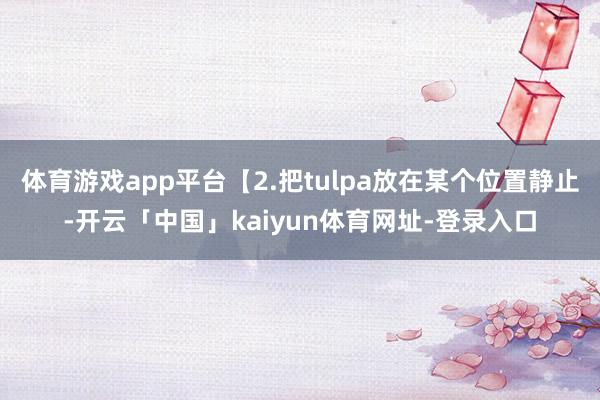 体育游戏app平台【2.把tulpa放在某个位置静止-开云「中国」kaiyun体育网址-登录入口