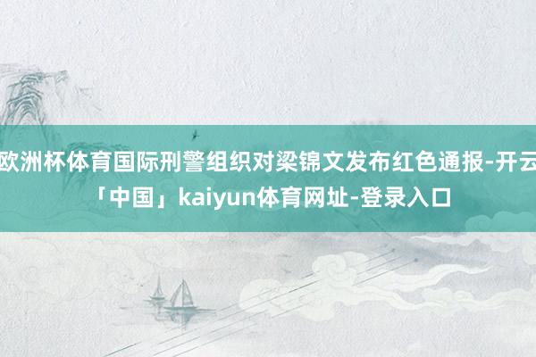 欧洲杯体育国际刑警组织对梁锦文发布红色通报-开云「中国」ka