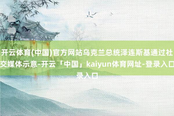开云体育(中国)官方网站乌克兰总统泽连斯基通过社交媒体示意-