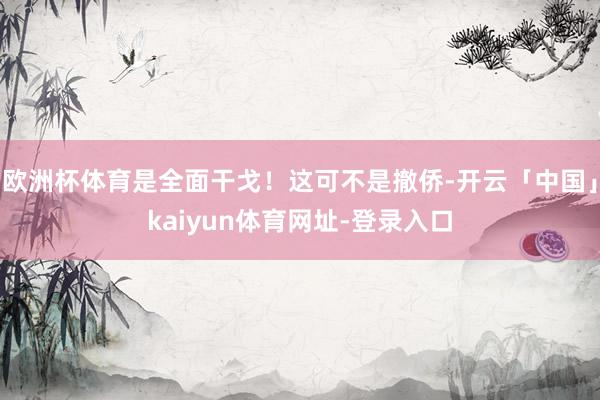 欧洲杯体育是全面干戈！这可不是撤侨-开云「中国」kaiyun