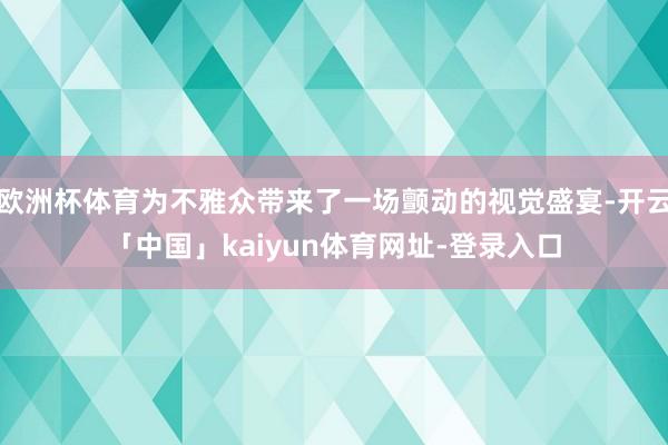 欧洲杯体育为不雅众带来了一场颤动的视觉盛宴-开云「中国」ka