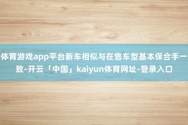 体育游戏app平台新车相似与在售车型基本保合手一致-开云「中