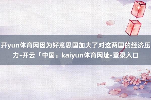 开yun体育网因为好意思国加大了对这两国的经济压力-开云「中