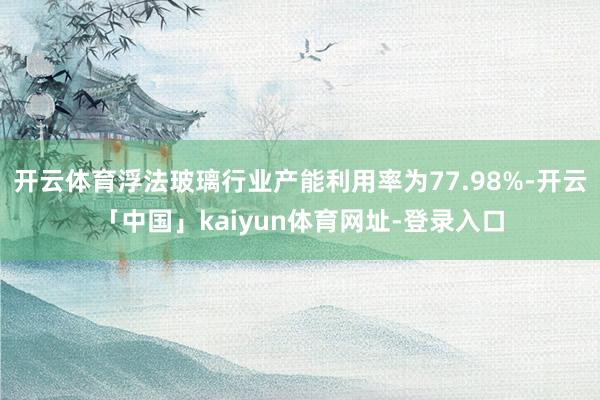 开云体育浮法玻璃行业产能利用率为77.98%-开云「中国」k