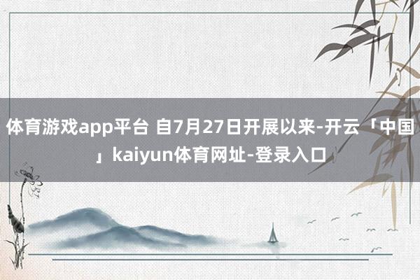 体育游戏app平台 自7月27日开展以来-开云「中国」kaiyun体育网址-登录入口