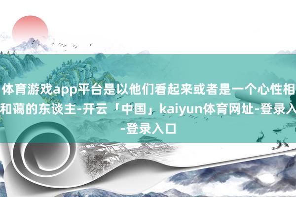 体育游戏app平台是以他们看起来或者是一个心性相等和蔼的东谈主-开云「中国」kaiyun体育网址-登录入口