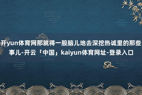 开yun体育网那就得一股脑儿地去深挖热诚里的那些事儿-开云「中国」kaiyun体育网址-登录入口