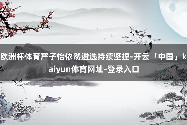 欧洲杯体育严子怡依然遴选持续坚捏-开云「中国」kaiyun体育网址-登录入口