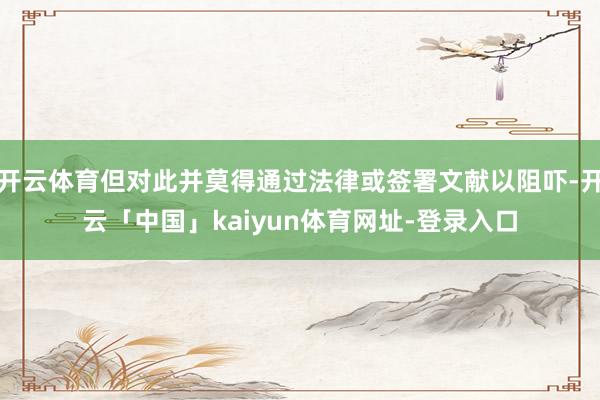 开云体育但对此并莫得通过法律或签署文献以阻吓-开云「中国」kaiyun体育网址-登录入口