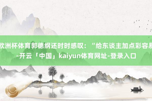 欧洲杯体育郭德纲还时时感叹：“给东谈主加点彩容易-开云「中国
