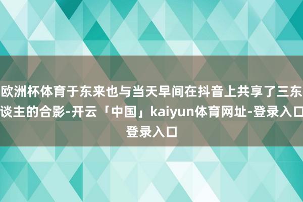 欧洲杯体育于东来也与当天早间在抖音上共享了三东谈主的合影-开云「中国」kaiyun体育网址-登录入口