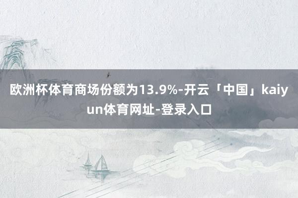 欧洲杯体育商场份额为13.9%-开云「中国」kaiyun体育网址-登录入口