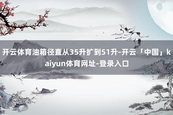 开云体育油箱径直从35升扩到51升-开云「中国」kaiyun体育网址-登录入口