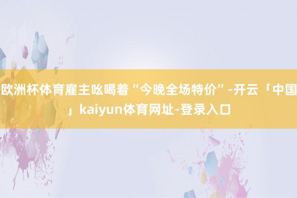 欧洲杯体育雇主吆喝着“今晚全场特价”-开云「中国」kaiyu