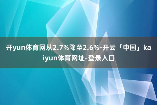 开yun体育网从2.7%降至2.6%-开云「中国」kaiyu