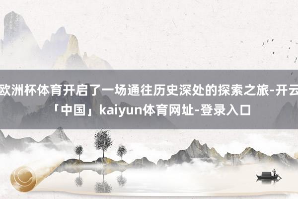 欧洲杯体育开启了一场通往历史深处的探索之旅-开云「中国」ka