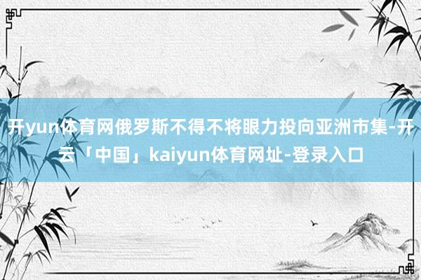 开yun体育网俄罗斯不得不将眼力投向亚洲市集-开云「中国」k