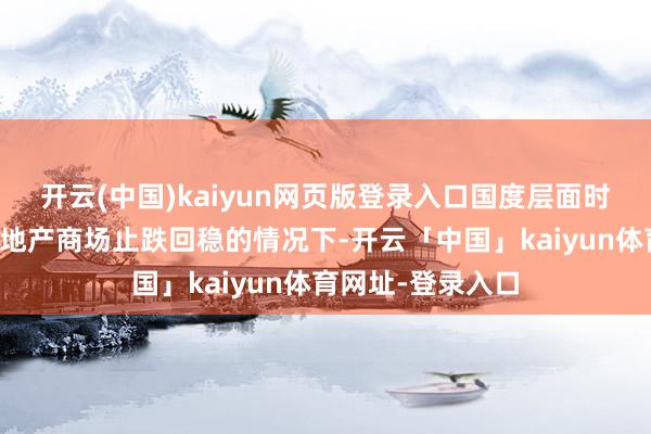开云(中国)kaiyun网页版登录入口国度层面时时发声要推动房地产商场止跌回稳的情况下-开云「中国」kaiyun体育网址-登录入口