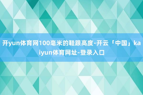 开yun体育网100毫米的鞋跟高度-开云「中国」kaiyun体育网址-登录入口