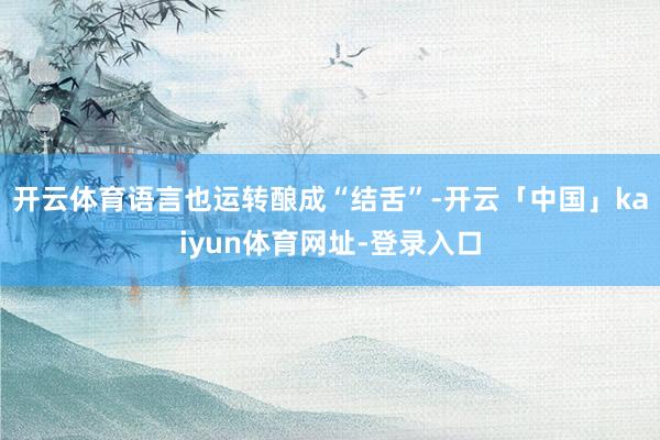 开云体育语言也运转酿成“结舌”-开云「中国」kaiyun体育网址-登录入口
