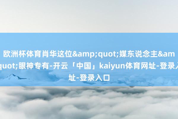 欧洲杯体育肖华这位&quot;媒东说念主&quot;眼神专有-开云「中国」kaiyun体育网址-登录入口