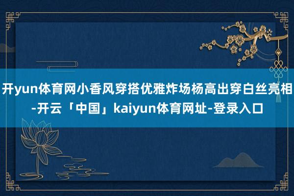 开yun体育网小香风穿搭优雅炸场杨高出穿白丝亮相-开云「中国」kaiyun体育网址-登录入口