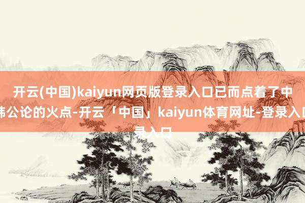 开云(中国)kaiyun网页版登录入口已而点着了中韩公论的火点-开云「中国」kaiyun体育网址-登录入口