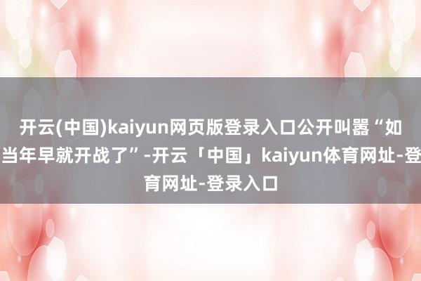开云(中国)kaiyun网页版登录入口公开叫嚣“如若放在当年早就开战了”-开云「中国」kaiyun体育网址-登录入口
