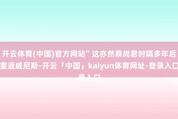 开云体育(中国)官方网站”这亦然蔡尚君时隔多年后重返威尼斯-开云「中国」kaiyun体育网址-登录入口