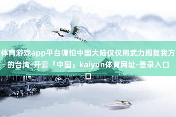 体育游戏app平台哪怕中国大陆仅仅用武力规复我方的台湾-开云「中国」kaiyun体育网址-登录入口