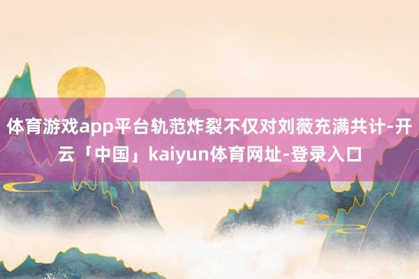 体育游戏app平台轨范炸裂不仅对刘薇充满共计-开云「中国」kaiyun体育网址-登录入口