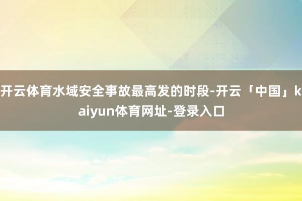 开云体育水域安全事故最高发的时段-开云「中国」kaiyun体育网址-登录入口