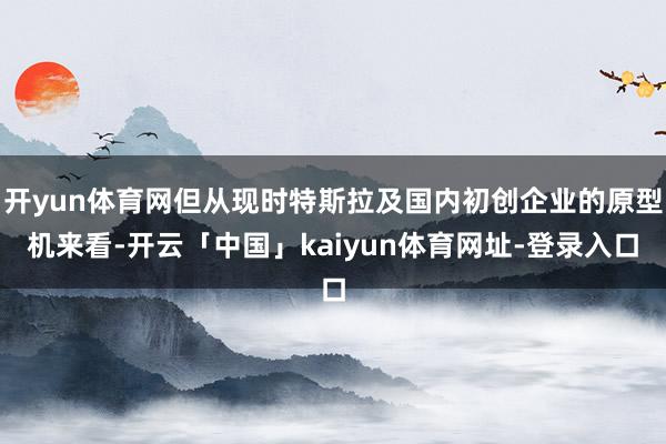 开yun体育网但从现时特斯拉及国内初创企业的原型机来看-开云「中国」kaiyun体育网址-登录入口