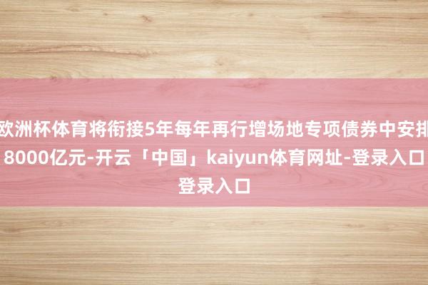 欧洲杯体育将衔接5年每年再行增场地专项债券中安排8000亿元-开云「中国」kaiyun体育网址-登录入口
