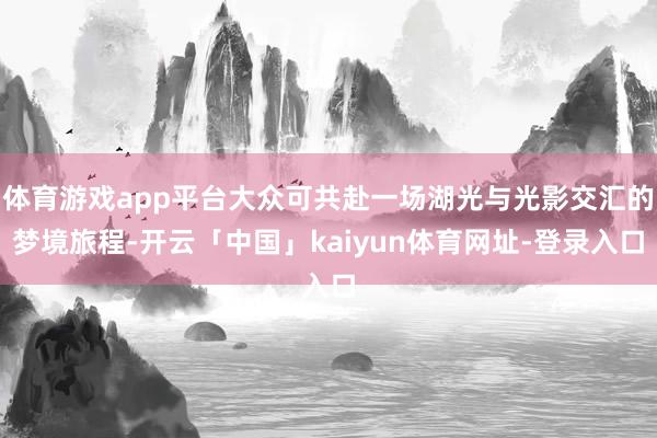 体育游戏app平台大众可共赴一场湖光与光影交汇的梦境旅程-开云「中国」kaiyun体育网址-登录入口