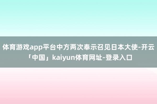 体育游戏app平台中方两次奉示召见日本大使-开云「中国」kaiyun体育网址-登录入口