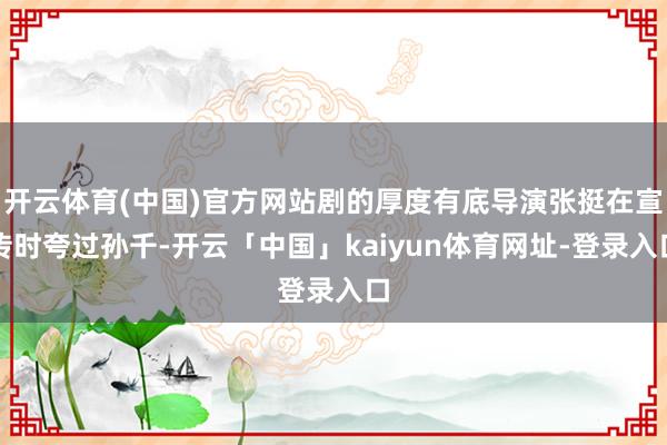 开云体育(中国)官方网站剧的厚度有底导演张挺在宣传时夸过孙千