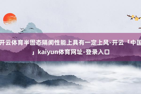 开云体育半固态隔阂性能上具有一定上风-开云「中国」kaiyun体育网址-登录入口