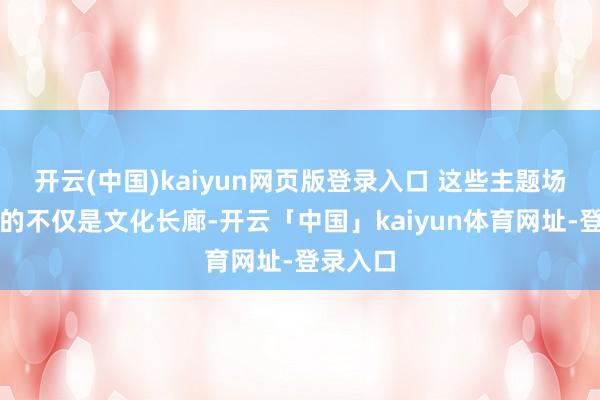 开云(中国)kaiyun网页版登录入口 这些主题场馆组成的不仅是文化长廊-开云「中国」kaiyun体育网址-登录入口