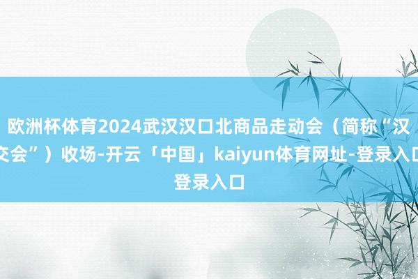 欧洲杯体育2024武汉汉口北商品走动会（简称“汉交会”）收场-开云「中国」kaiyun体育网址-登录入口