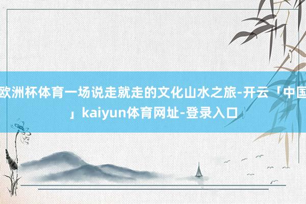 欧洲杯体育一场说走就走的文化山水之旅-开云「中国」kaiyun体育网址-登录入口