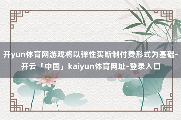 开yun体育网游戏将以弹性买断制付费形式为基础-开云「中国」kaiyun体育网址-登录入口