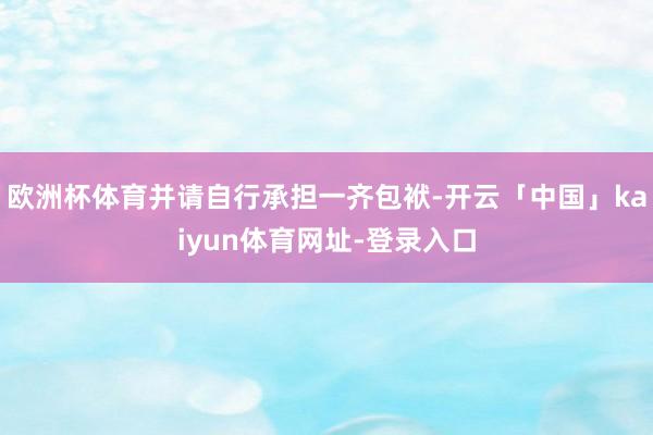 欧洲杯体育并请自行承担一齐包袱-开云「中国」kaiyun体育网址-登录入口