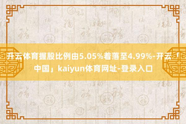 开云体育握股比例由5.05%着落至4.99%-开云「中国」kaiyun体育网址-登录入口