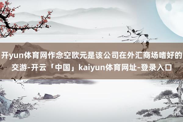 开yun体育网作念空欧元是该公司在外汇商场嗜好的交游-开云「